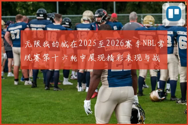 无限我的城在2025至2026赛季NBL常规赛第十六轮中展现精彩表现与战术分析