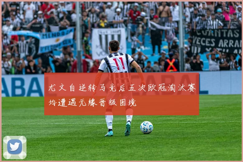 尤文自逆转马竞后五次欧冠淘汰赛均遭遇无缘晋级困境