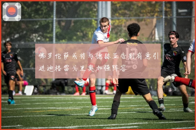 佛罗伦萨或将与德赫亚告别有意引进迪格雷戈里奥加强阵容