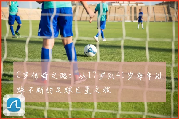 C罗传奇之路：从17岁到41岁每年进球不断的足球巨星之旅