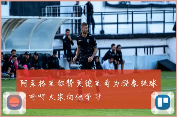 阿莱格里称赞莫德里奇为现象级球员呼吁大家向他学习