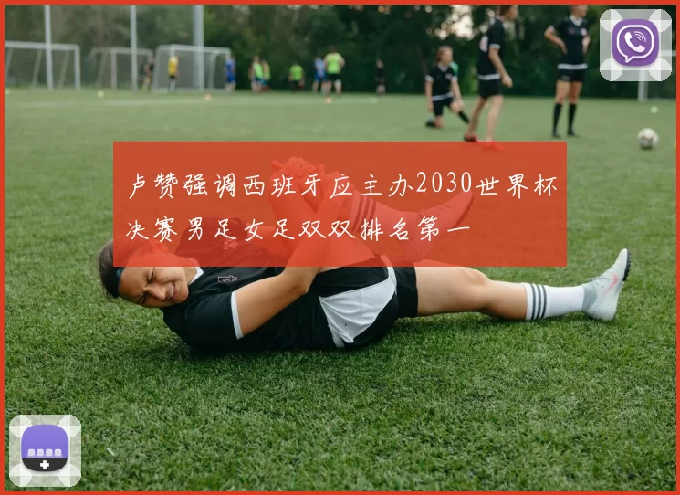 卢赞强调西班牙应主办2030世界杯决赛男足女足双双排名第一