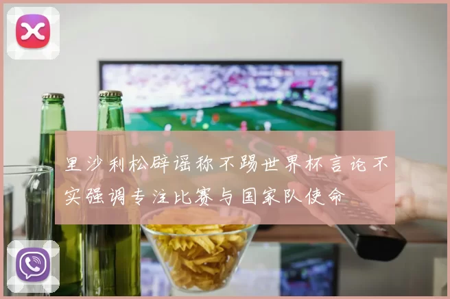 里沙利松辟谣称不踢世界杯言论不实强调专注比赛与国家队使命