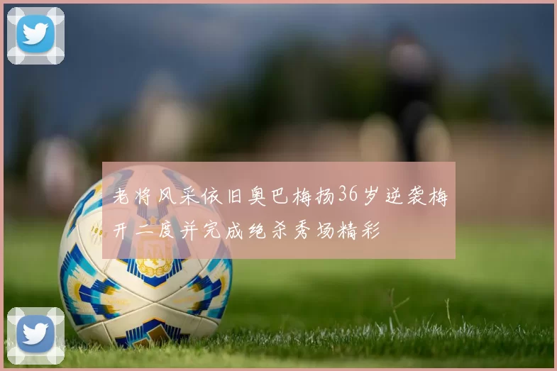 老将风采依旧奥巴梅扬36岁逆袭梅开二度并完成绝杀秀场精彩