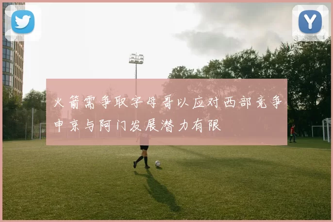 火箭需争取字母哥以应对西部竞争申京与阿门发展潜力有限