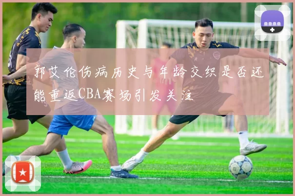 郭艾伦伤病历史与年龄交织是否还能重返CBA赛场引发关注