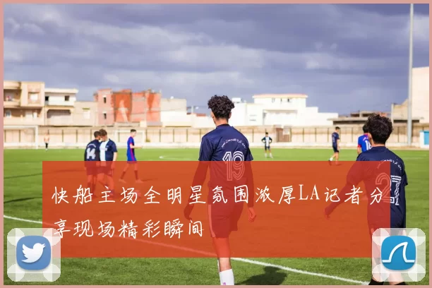 快船主场全明星氛围浓厚LA记者分享现场精彩瞬间