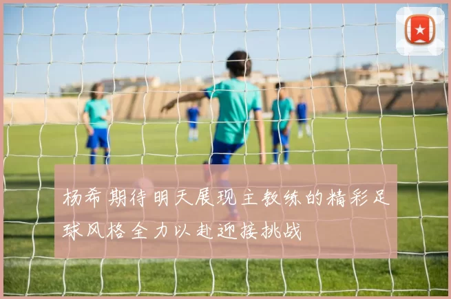 杨希期待明天展现主教练的精彩足球风格全力以赴迎接挑战