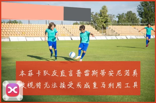 本菲卡队友直言普雷斯蒂安尼若真歧视将无法接受或成皇马利用工具