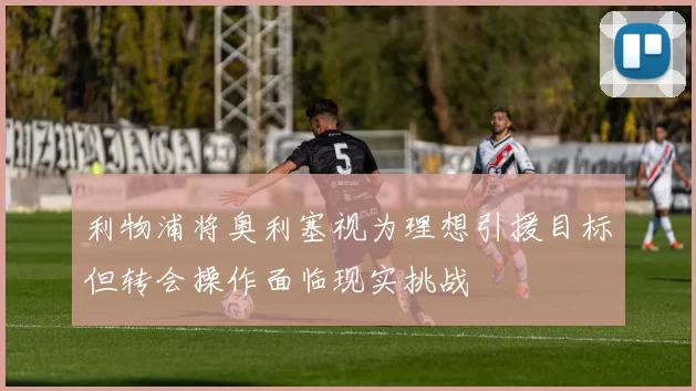 利物浦将奥利塞视为理想引援目标但转会操作面临现实挑战