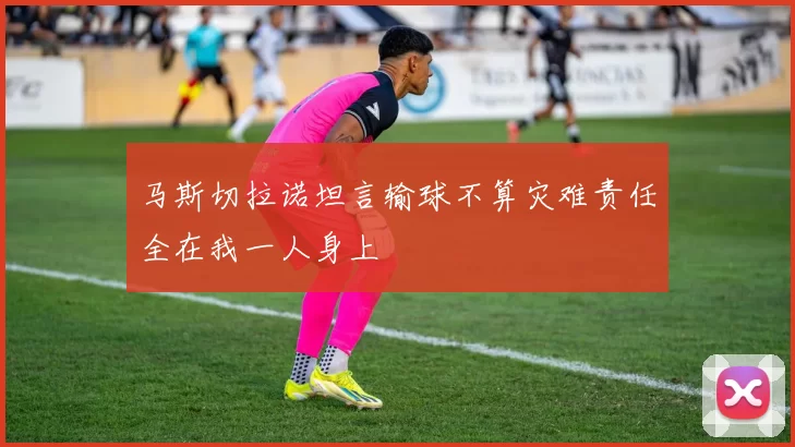 马斯切拉诺坦言输球不算灾难责任全在我一人身上