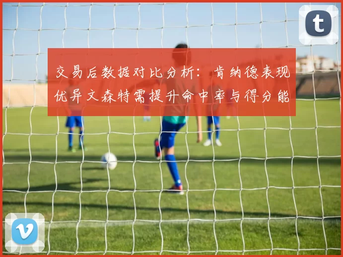 交易后数据对比分析：肯纳德表现优异文森特需提升命中率与得分能力
