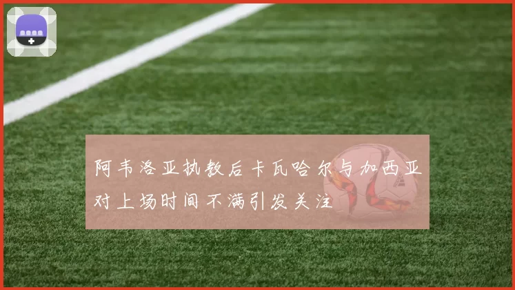 阿韦洛亚执教后卡瓦哈尔与加西亚对上场时间不满引发关注