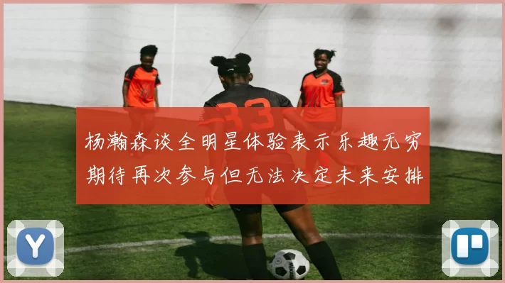 杨瀚森谈全明星体验表示乐趣无穷期待再次参与但无法决定未来安排